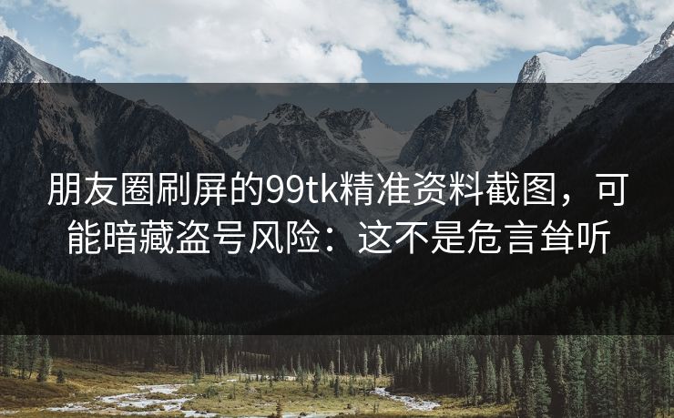 朋友圈刷屏的99tk精准资料截图，可能暗藏盗号风险：这不是危言耸听