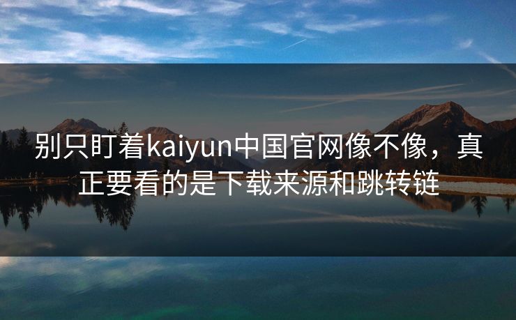 别只盯着kaiyun中国官网像不像，真正要看的是下载来源和跳转链