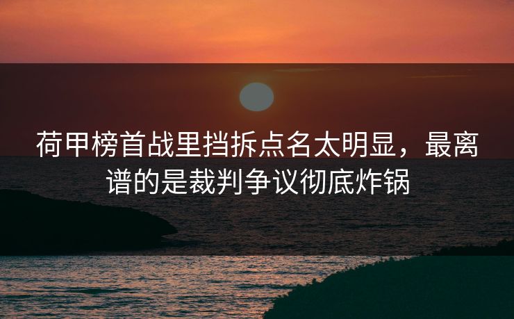 荷甲榜首战里挡拆点名太明显，最离谱的是裁判争议彻底炸锅