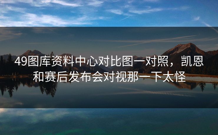 49图库资料中心对比图一对照，凯恩和赛后发布会对视那一下太怪