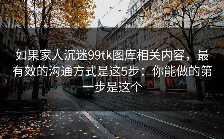 如果家人沉迷99tk图库相关内容，最有效的沟通方式是这5步：你能做的第一步是这个