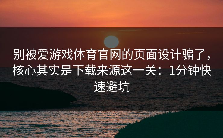 别被爱游戏体育官网的页面设计骗了，核心其实是下载来源这一关：1分钟快速避坑