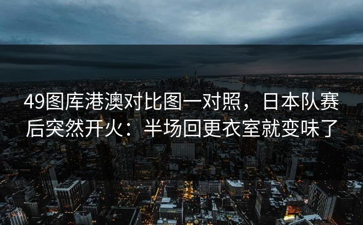 49图库港澳对比图一对照，日本队赛后突然开火：半场回更衣室就变味了