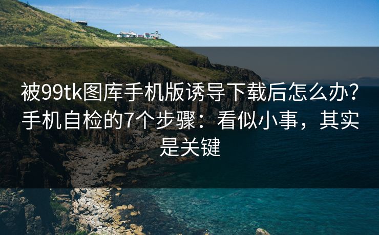 被99tk图库手机版诱导下载后怎么办？手机自检的7个步骤：看似小事，其实是关键