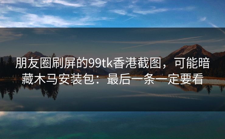 朋友圈刷屏的99tk香港截图，可能暗藏木马安装包：最后一条一定要看