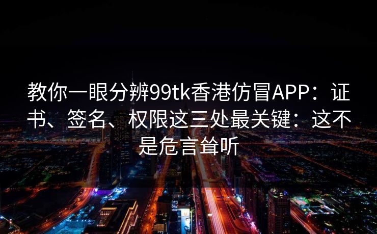 教你一眼分辨99tk香港仿冒APP：证书、签名、权限这三处最关键：这不是危言耸听