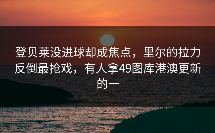 登贝莱没进球却成焦点，里尔的拉力反倒最抢戏，有人拿49图库港澳更新的一