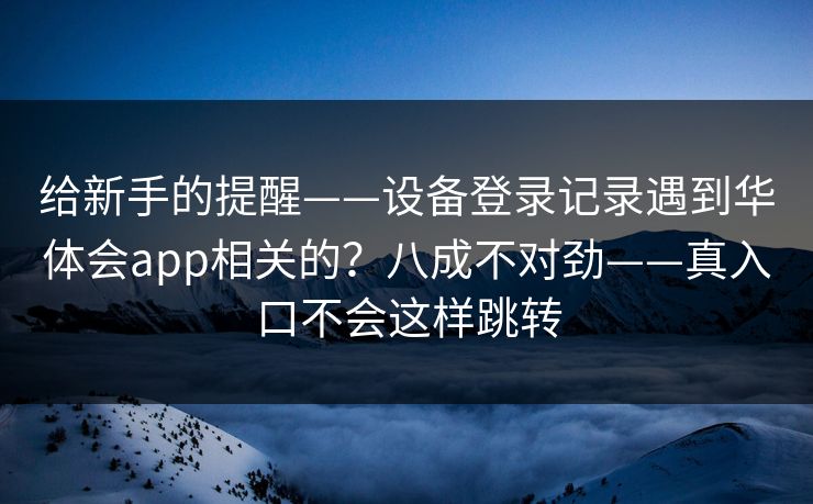 给新手的提醒——设备登录记录遇到华体会app相关的？八成不对劲——真入口不会这样跳转
