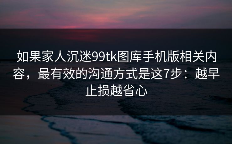 如果家人沉迷99tk图库手机版相关内容，最有效的沟通方式是这7步：越早止损越省心