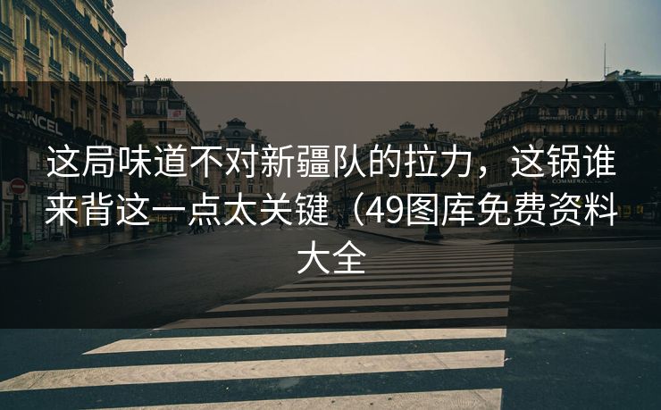 这局味道不对新疆队的拉力,这锅谁来背这一点太关键(49图库免费资料大全 这局味道不对新疆队的拉力,这锅谁来背这一点太关键(49图库免费资料大全