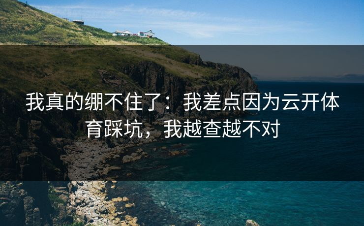 我真的绷不住了:我差点因为云开体育踩坑,我越查越不对 我真的绷不住了:我差点因为云开体育踩坑,我越查越不对