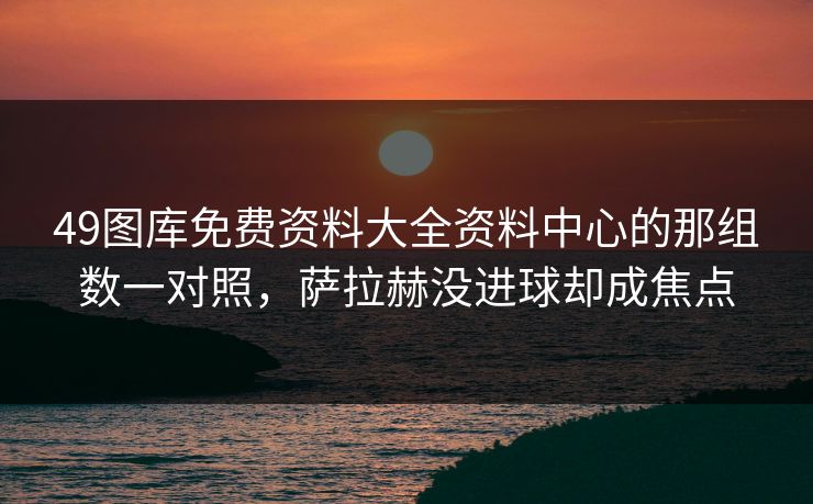 49图库免费资料大全资料中心的那组数一对照,萨拉赫没进球却成焦点 49图库免费资料大全资料中心的那组数一对照,萨拉赫没进球却成焦点