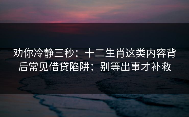 劝你冷静三秒:十二生肖这类内容背后常见借贷陷阱:别等出事才补救 劝你冷静三秒:十二生肖这类内容背后常见借贷陷阱:别等出事才补救