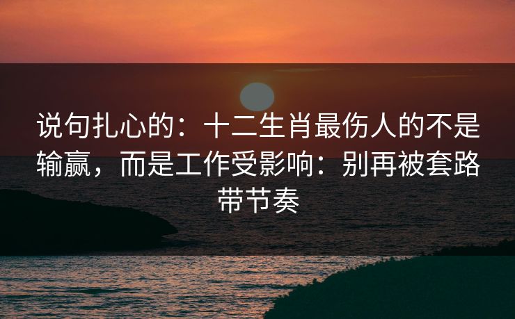 说句扎心的:十二生肖最伤人的不是输赢,而是工作受影响:别再被套路带节奏 说句扎心的:十二生肖最伤人的不是输赢,而是工作受影响:别再被套路带节奏