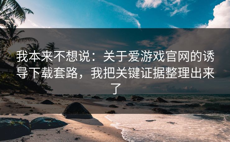 我本来不想说:关于爱游戏官网的诱导下载套路,我把关键证据整理出来了 我本来不想说:关于爱游戏官网的诱导下载套路,我把关键证据整理出来了