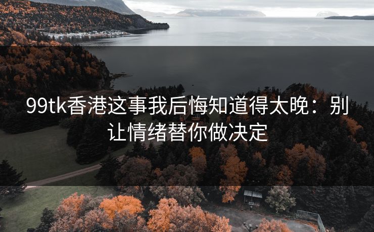 99tk香港这事我后悔知道得太晚：别让情绪替你做决定